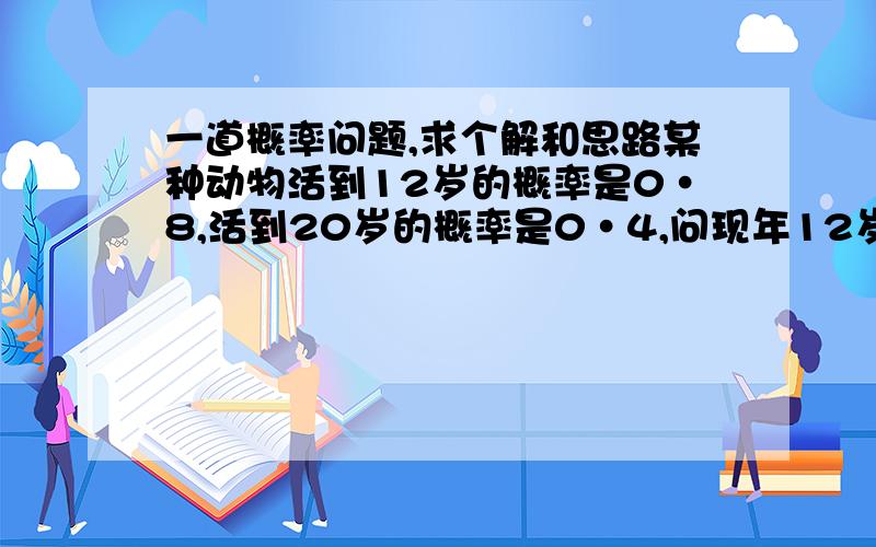 一道概率问题,求个解和思路某种动物活到12岁的概率是0·8,活到20岁的概率是0·4,问现年12岁的这种动物活到20岁的概率是多少