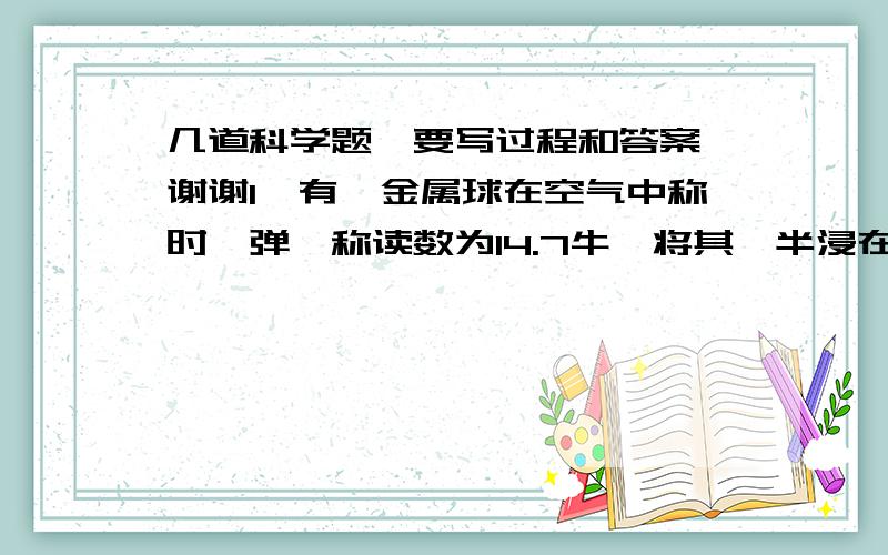 几道科学题,要写过程和答案,谢谢1、有一金属球在空气中称时,弹簧称读数为14.7牛,将其一半浸在水中称时,弹簧称读数为9.8牛,已知该金属的密度是2*10的三次方kg/立方米,问：这个金属球是空心