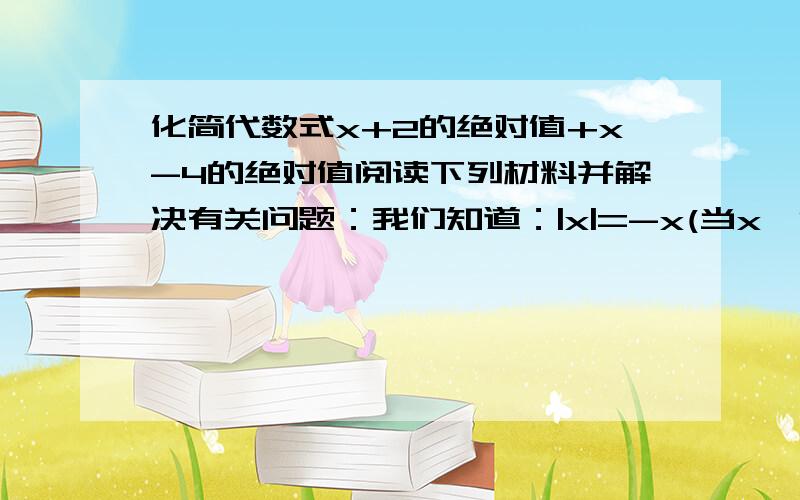 化简代数式x+2的绝对值+x-4的绝对值阅读下列材料并解决有关问题：我们知道：|x|=-x(当x＜0时) 0(当x=0时) x(当x＞0时) ,现在我们可以用这一结论来解含有绝对值的方程．例如,解方程|x+1|+|2x-3|=8