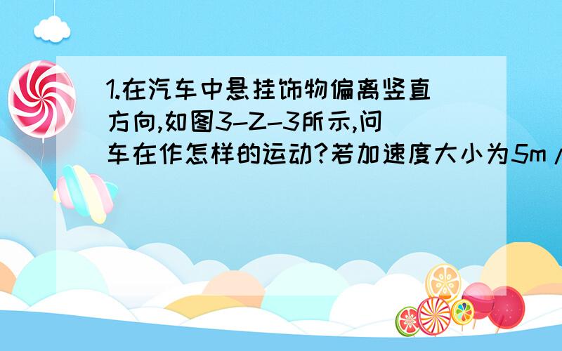 1.在汽车中悬挂饰物偏离竖直方向,如图3-Z-3所示,问车在作怎样的运动?若加速度大小为5m/s2,饰物质量为0.3kg,则偏角θ的大小?悬绳的拉力大小?2.沿水平道路行驶的车厢内悬挂着一个小球,当车向