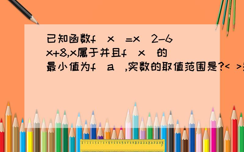 已知函数f(x)=x^2-6x+8,x属于并且f(x)的最小值为f(a),实数的取值范围是?< >是闭区间