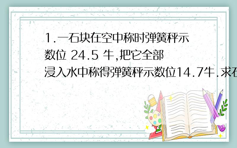 1.一石块在空中称时弹簧秤示数位 24.5 牛,把它全部浸入水中称得弹簧秤示数位14.7牛.求石块所受的浮力为多大?如果把石块浸入水中一半,弹簧秤读数为多少?2.有一重 2.94 牛的木块体积为600cm&sup