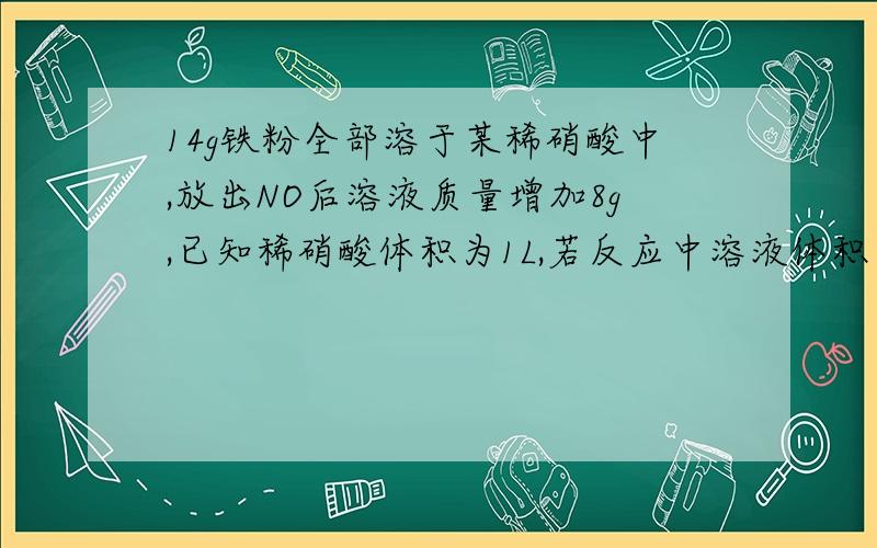 14g铁粉全部溶于某稀硝酸中,放出NO后溶液质量增加8g,已知稀硝酸体积为1L,若反应中溶液体积不变,求溶液中金属离子的浓度.