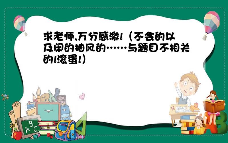 求老师,万分感激!（不会的以及闲的抽风的……与题目不相关的!滚蛋!）