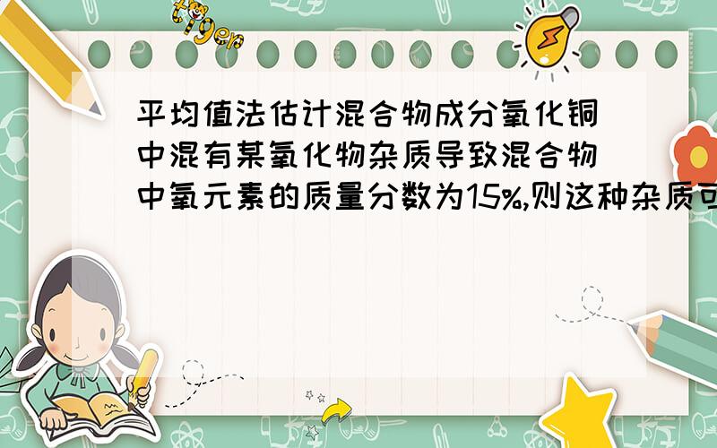 平均值法估计混合物成分氧化铜中混有某氧化物杂质导致混合物中氧元素的质量分数为15%,则这种杂质可能是?