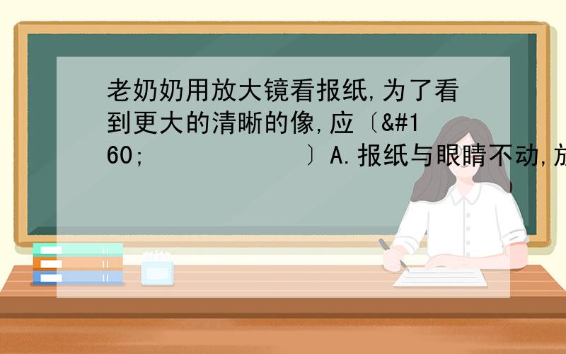 老奶奶用放大镜看报纸,为了看到更大的清晰的像,应〔       〕A.报纸与眼睛不动,放大镜离报纸远一些B.报纸与眼睛不动,放大镜离报纸近一些C.报纸与放大镜不动,眼