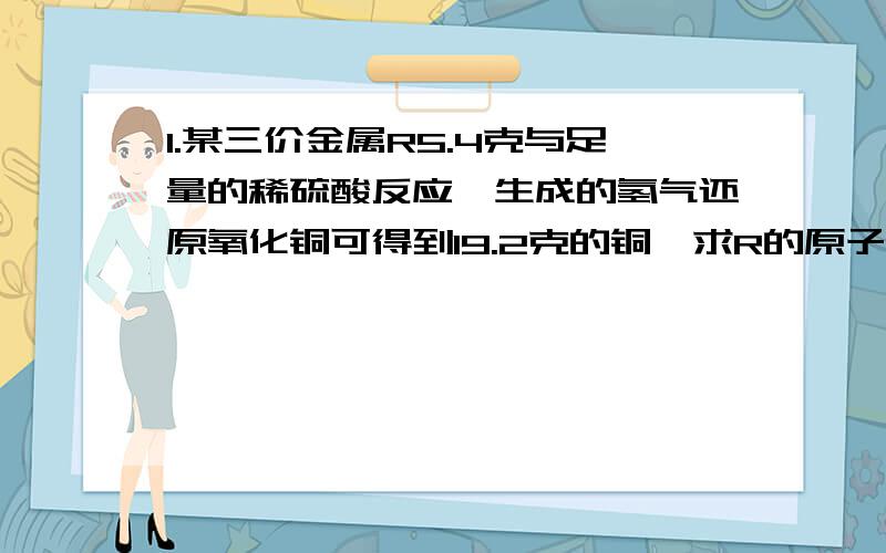 1.某三价金属R5.4克与足量的稀硫酸反应,生成的氢气还原氧化铜可得到19.2克的铜,求R的原子量（要求详细解答）2.某二价金属a克与足量的稀硫酸反应生成b克氢气,则该金属的原子量为多少