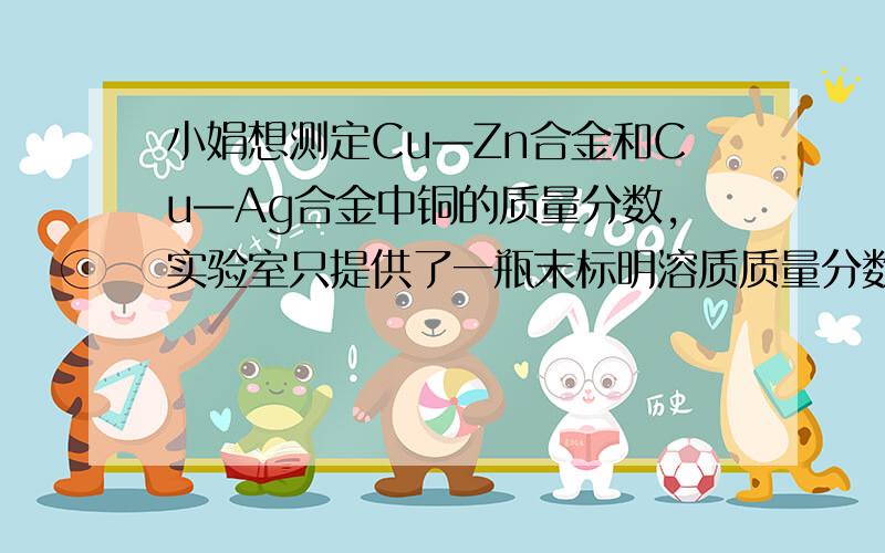 小娟想测定Cu—Zn合金和Cu—Ag合金中铜的质量分数,实验室只提供了一瓶末标明溶质质量分数的稀盐酸和必要的仪器.（1）你认为她能测出铜的质量分数的合金是 合金.（2）小娟取该合金的粉