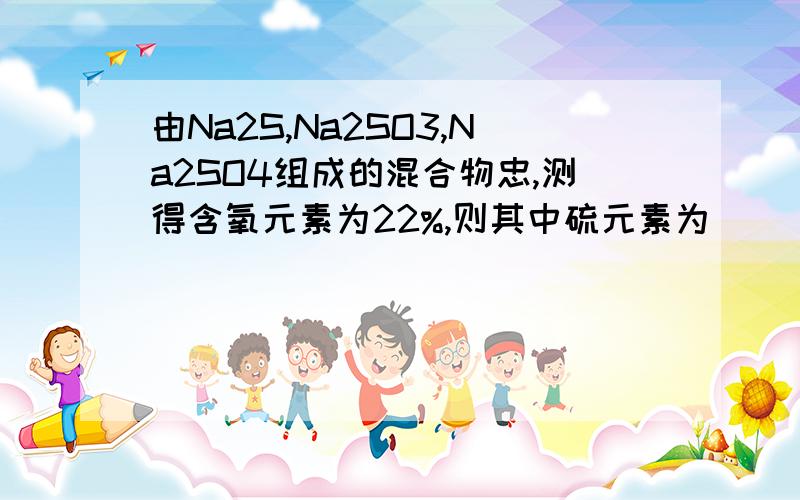 由Na2S,Na2SO3,Na2SO4组成的混合物忠,测得含氧元素为22%,则其中硫元素为（ ）A、32% B、40% C、78% D、无法确定我想一般这种题目不可能会选D吧,