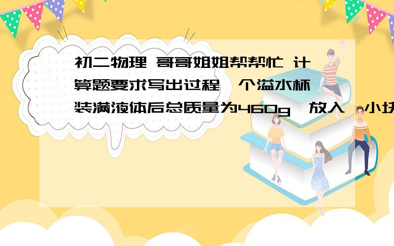 初二物理 哥哥姐姐帮帮忙 计算题要求写出过程一个溢水杯,装满液体后总质量为460g,放入一小块金属后溢出了30g液体,这时溢水杯及剩余液体和金属块总质量为520g,球该液体的密度（已知P金属