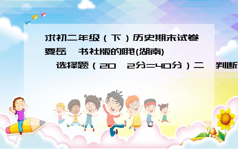 求初二年级（下）历史期末试卷要岳麓书社版的哦!(湖南)一、选择题（20×2分=40分）二、判断题（8×2分=16分）三、材料题（三个材料题：6分+8分+8分=22分）四、探究题（两个：10分+12分=22分）