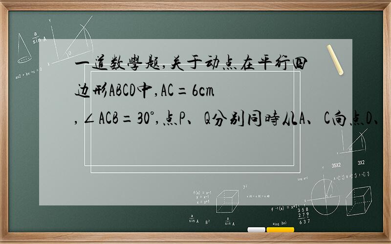 一道数学题,关于动点在平行四边形ABCD中,AC=6cm,∠ACB=30°,点P、Q分别同时从A、C向点D、B运动,速度均为1cm/s,设运动时间为t（1）求证：在运动过程中（0＜t＜6）,四边形APCQ总是平行四边形（2）t