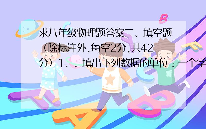 求八年级物理题答案二、填空题（除标注外,每空2分,共42分）1、. 填出下列数据的单位：一个学生的身高是160　_________　；一张报纸的厚度约8×10﹣4　_________　；一枚壹圆硬币的厚度约2　____