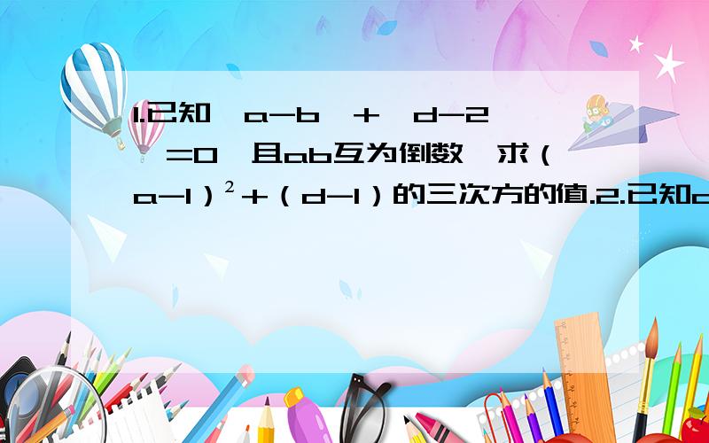 1.已知丨a-b丨+丨d-2丨=0,且ab互为倒数,求（a-1）²+（d-1）的三次方的值.2.已知ab互为相反数cd互为倒数,x的绝对值为5,求：x²-（a+b+cd）x+（a+b）2012次方+（-cd）2013次方的值.