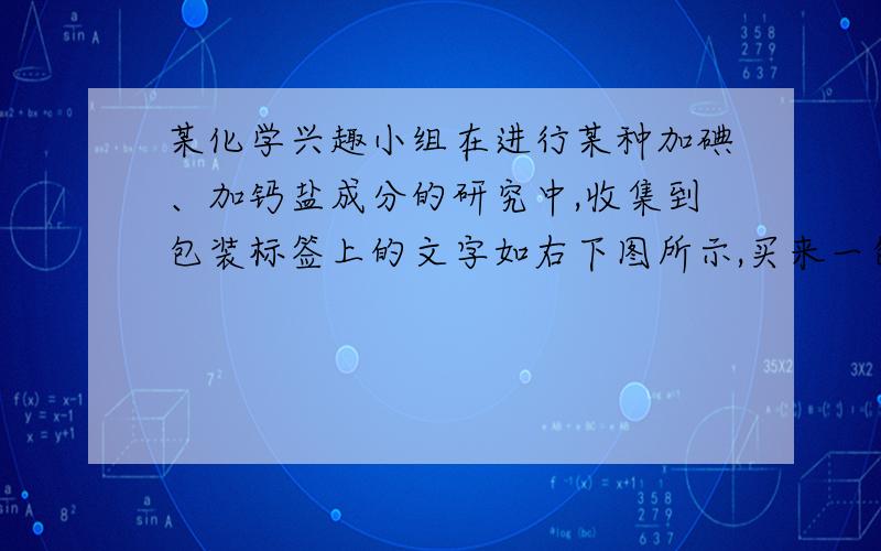 某化学兴趣小组在进行某种加碘、加钙盐成分的研究中,收集到包装标签上的文字如右下图所示,买来一包,请你与他一起完成以下研究：（1）此包物质属于 ；（“纯净物”或“混合物” ）（2