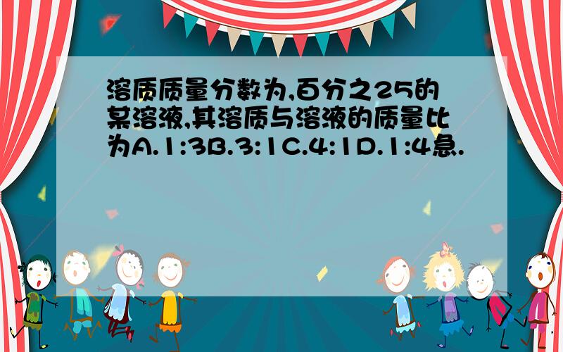 溶质质量分数为,百分之25的某溶液,其溶质与溶液的质量比为A.1:3B.3:1C.4:1D.1:4急.