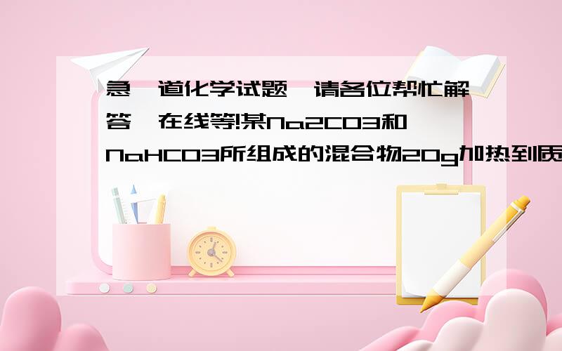 急一道化学试题,请各位帮忙解答,在线等!某Na2CO3和NaHCO3所组成的混合物20g加热到质量不再变化时,剩余物的质量为16.9g求混合物中NaHCO3的质量及在混合物中所占得质量分数分别是多少?请各位帮