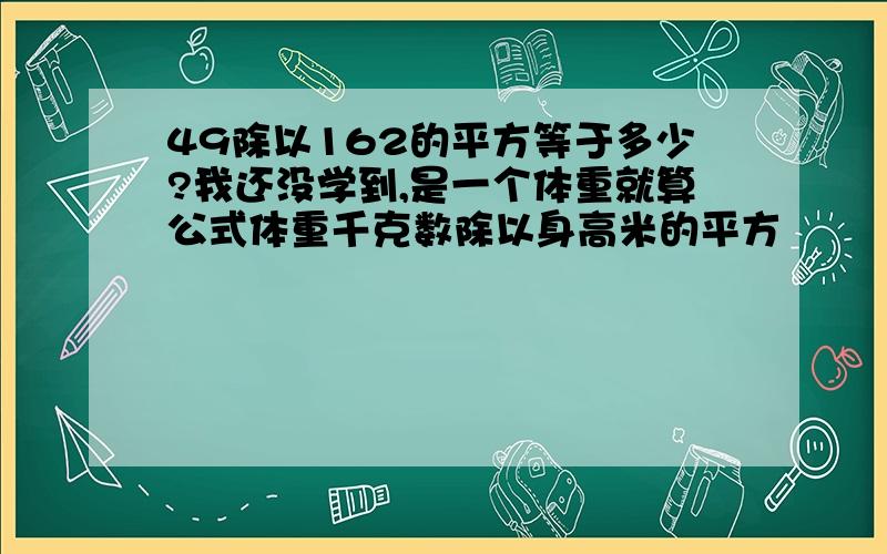 49除以162的平方等于多少?我还没学到,是一个体重就算公式体重千克数除以身高米的平方