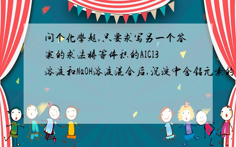 问个化学题,只要求写另一个答案的求法将等体积的AlCl3溶液和NaOH溶液混合后,沉淀中含铝元素的物质的量与溶液中含铝元素的物质的量相等,则原AlCl3溶液与NaOH溶液的物质的量浓度之比是多少?