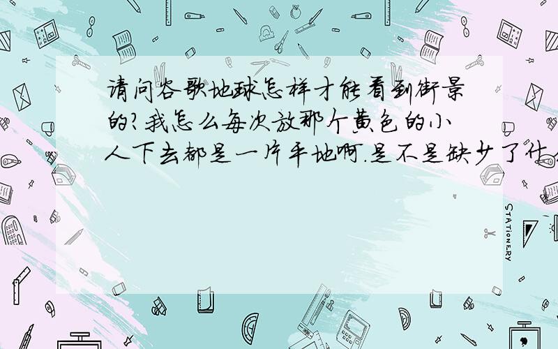 请问谷歌地球怎样才能看到街景的?我怎么每次放那个黄色的小人下去都是一片平地啊.是不是缺少了什么程序?