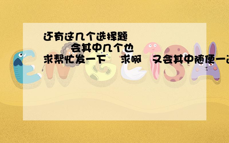 还有这几个选择题              会其中几个也求帮忙发一下    求啊   又会其中随便一道的也发一下啊