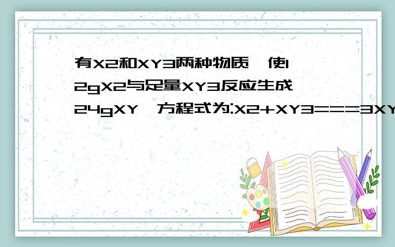 有X2和XY3两种物质,使12gX2与足量XY3反应生成24gXY,方程式为:X2+XY3===3XY,则X、Y两元素的原子量之比为( )A.1:1 B.2:1 C.3:1 D.4:1选哪一个,