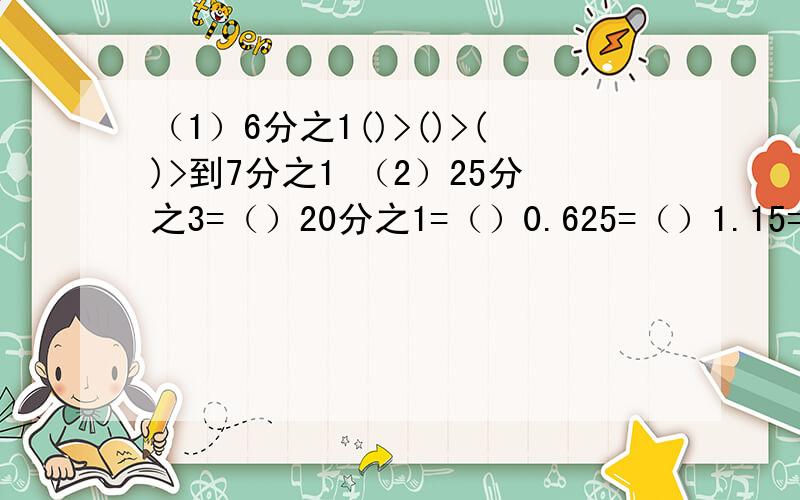 （1）6分之1()>()>()>到7分之1 （2）25分之3=（）20分之1=（）0.625=（）1.15=（）6.48=（）｛分数化成小数｝（3）39分之26、70分之15、49分之35、72分之45、49分之18（下面是否是最简分数,不是请化成