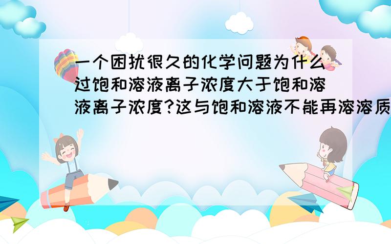 一个困扰很久的化学问题为什么过饱和溶液离子浓度大于饱和溶液离子浓度?这与饱和溶液不能再溶溶质是矛盾的……那过饱和溶液不应该在饱和曲线的右上方么？不是有沉淀么？