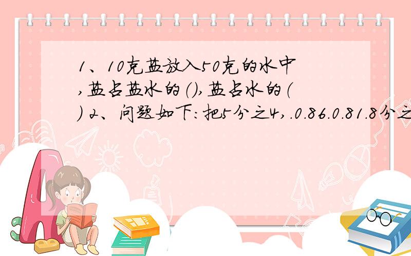 1、10克盐放入50克的水中,盐占盐水的（）,盐占水的（） 2、问题如下：把5分之4,.0.86.0.81.8分之5按从小到大的顺序排列起来：（）