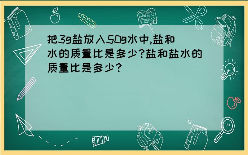 把3g盐放入50g水中,盐和水的质量比是多少?盐和盐水的质量比是多少?