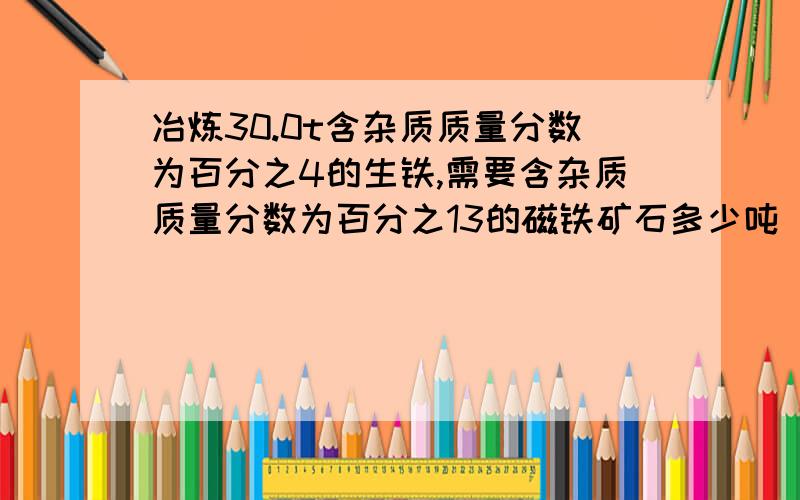 冶炼30.0t含杂质质量分数为百分之4的生铁,需要含杂质质量分数为百分之13的磁铁矿石多少吨（杂质不参加反应）?