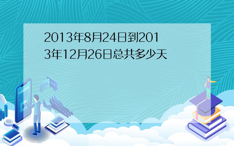 2013年8月24日到2013年12月26日总共多少天