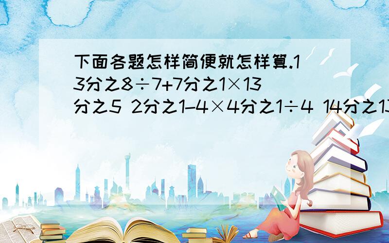 下面各题怎样简便就怎样算.13分之8÷7+7分之1×13分之5 2分之1-4×4分之1÷4 14分之13-28分之25÷8分之55分之四+（5分之1+4分之3×7分之4）14分之5÷[7分之6×（3分之2+6分之1）]