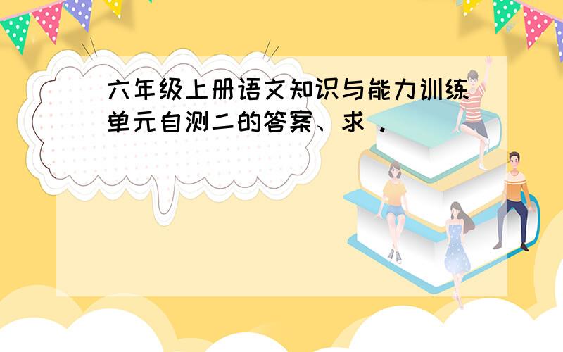 六年级上册语文知识与能力训练单元自测二的答案、求 .