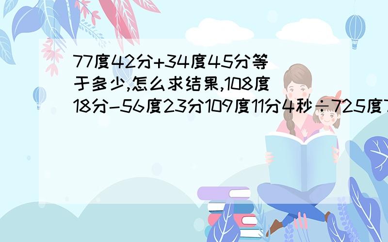 77度42分+34度45分等于多少,怎么求结果,108度18分-56度23分109度11分4秒÷725度7分30秒÷7