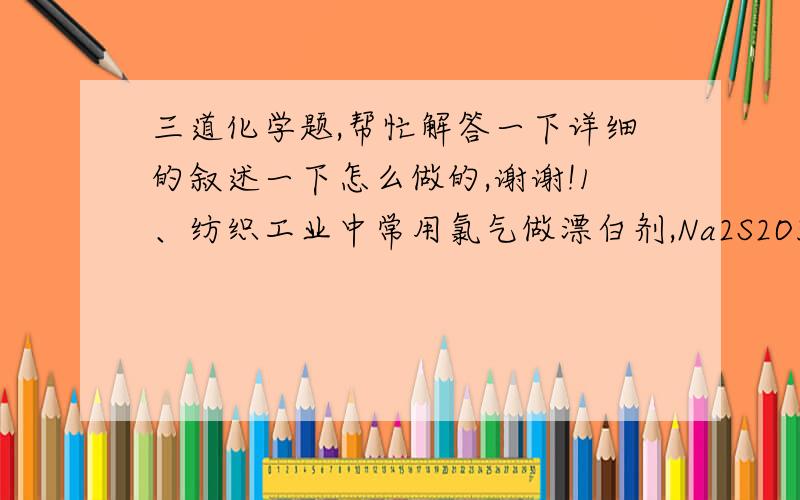 三道化学题,帮忙解答一下详细的叙述一下怎么做的,谢谢!1、纺织工业中常用氯气做漂白剂,Na2S2O3可作为漂白后布匹“脱氯剂”,Na2S2O3和Cl2反应的产物是H2SO4、NaCl和HCl,则还原剂和氧化剂物质的