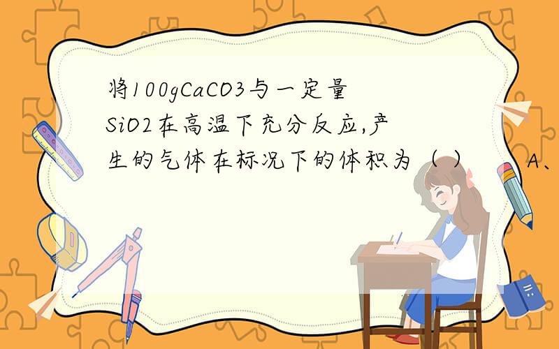 将100gCaCO3与一定量SiO2在高温下充分反应,产生的气体在标况下的体积为（ ）　　A、22.4㎡　　　　 B、22.4L　　　　 C、11.2L　　　　 D、2.24L