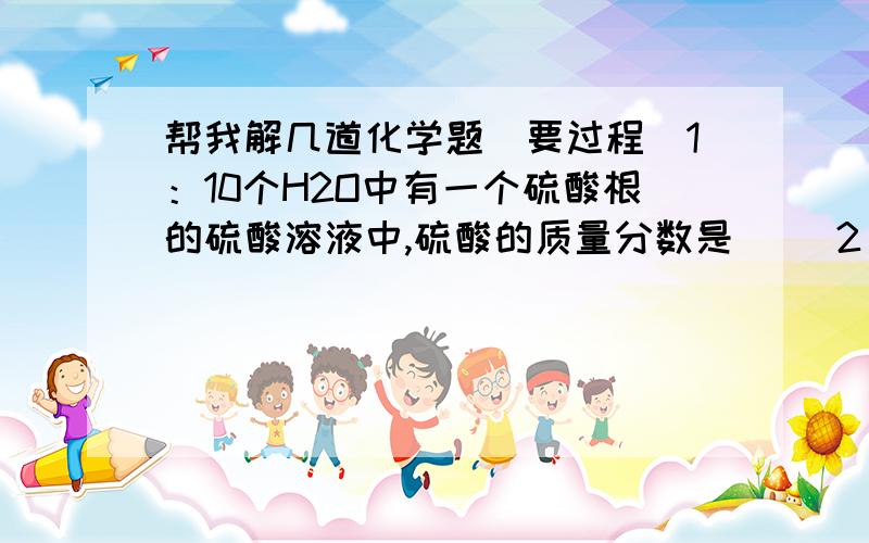 帮我解几道化学题（要过程）1：10个H2O中有一个硫酸根的硫酸溶液中,硫酸的质量分数是（ ）2：14.2gNa2OH4溶于水电离出来的离子总数是（ ）3：（ ）克H2O中含有6.02X10的24方个电子4：（ ）mol的