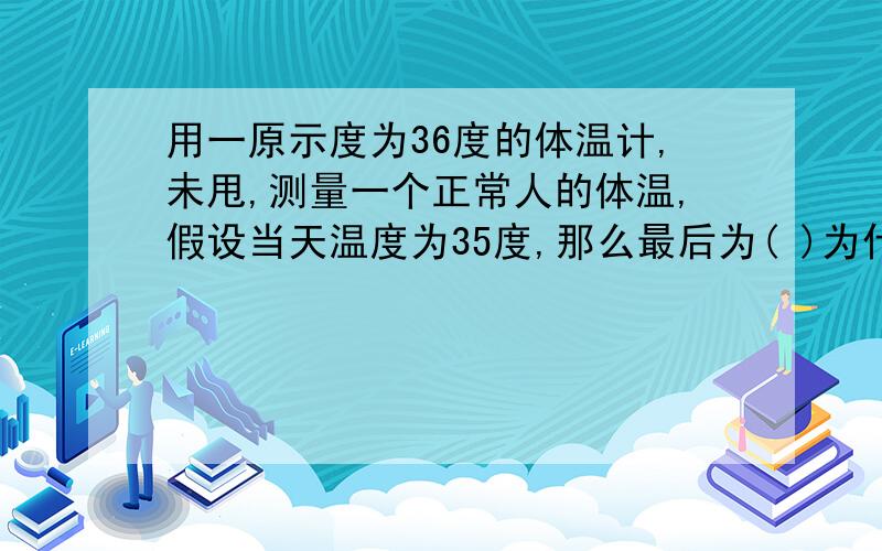 用一原示度为36度的体温计,未甩,测量一个正常人的体温,假设当天温度为35度,那么最后为( )为什么