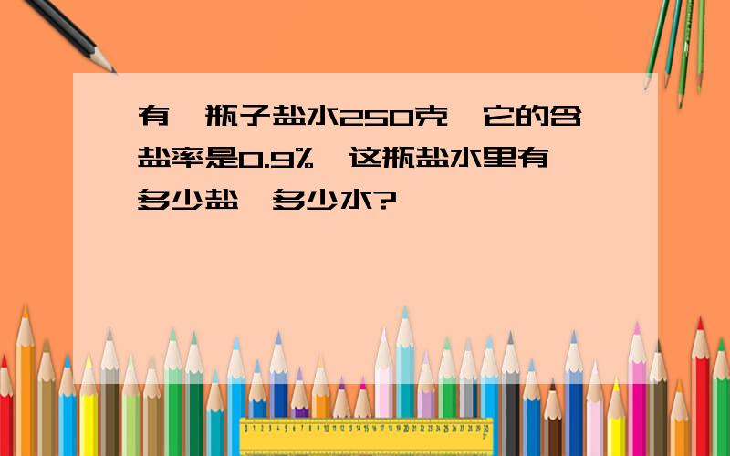 有一瓶子盐水250克,它的含盐率是0.9%,这瓶盐水里有多少盐、多少水?