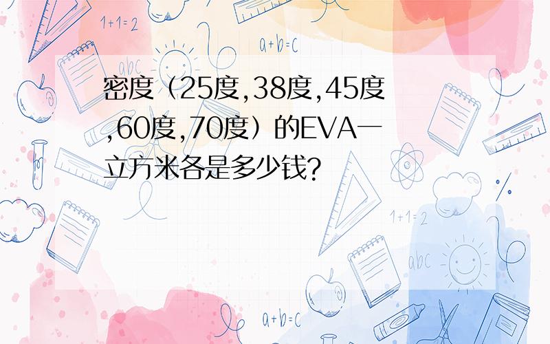 密度（25度,38度,45度,60度,70度）的EVA一立方米各是多少钱?