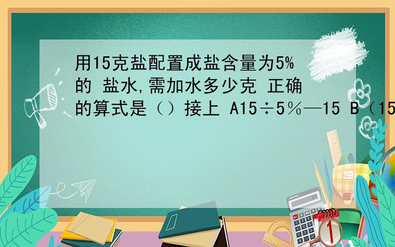 用15克盐配置成盐含量为5%的 盐水,需加水多少克 正确的算式是（）接上 A15÷5％—15 B（15—15×5％）÷5％ C15÷5％＋15 快 现在就要