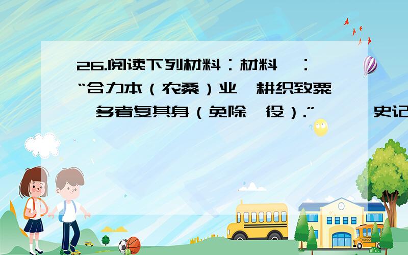 26.阅读下列材料：材料一：“合力本（农桑）业,耕织致粟帛多者复其身（免除徭役）.”——《史记·商君列传》 材料二：……奖励努力耕作的农民,劝诫百官关心农桑.每年春耕时,他们亲自