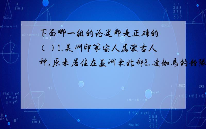 下面哪一组的论述都是正确的 （）1.美洲印第安人属蒙古人种,原来居住在亚洲东北部2.达伽马的船队发现了好望角3.麦哲伦率领的船队完成了人类历史上的第一次环球航行4.哥伦布的船队成功