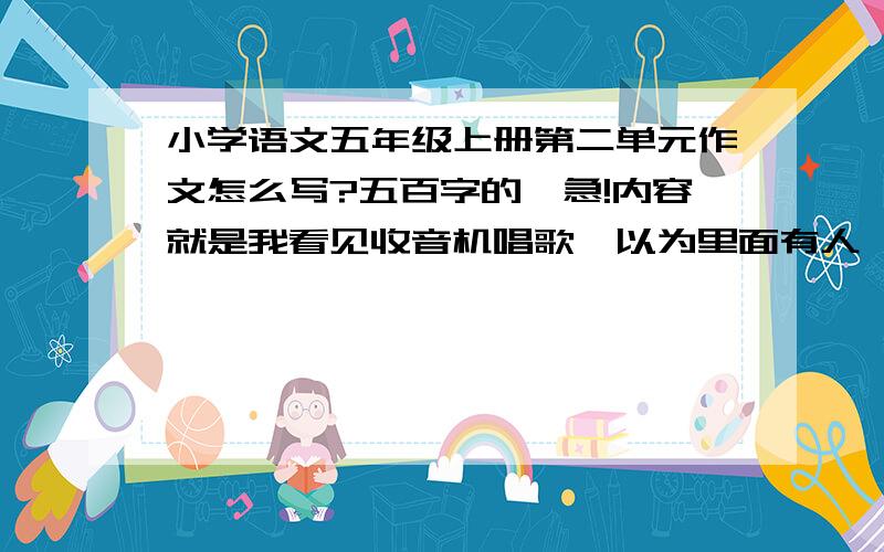 小学语文五年级上册第二单元作文怎么写?五百字的,急!内容就是我看见收音机唱歌,以为里面有人,觉得很奇怪,到处寻找答案的事,我怎么想也想不到五百字,帮我想一想吧!