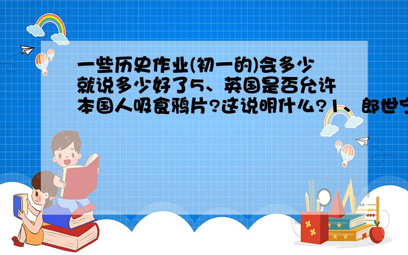 一些历史作业(初一的)会多少就说多少好了5、英国是否允许本国人吸食鸦片?这说明什么?1、郎世宁送给康熙皇帝的第一件礼物是：2、康熙皇帝在       和       方面的水平令人难以置信3、康、