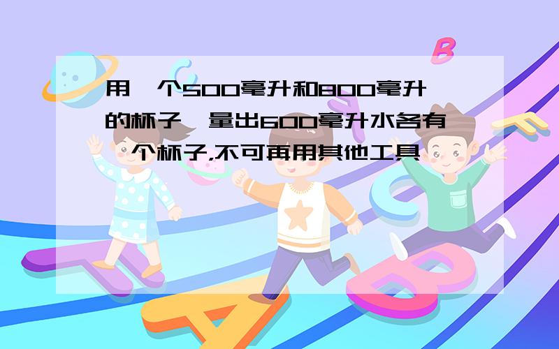 用一个500毫升和800毫升的杯子,量出600毫升水各有一个杯子，不可再用其他工具