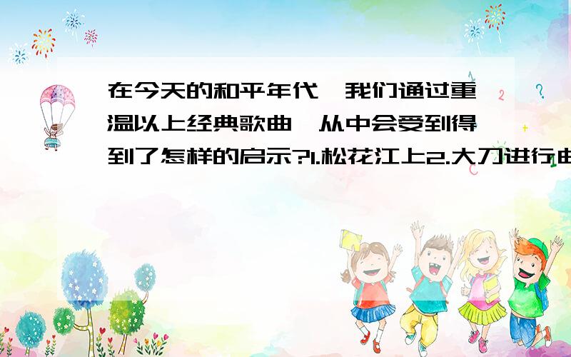 在今天的和平年代,我们通过重温以上经典歌曲,从中会受到得到了怎样的启示?1.松花江上2.大刀进行曲3.义勇军进行曲