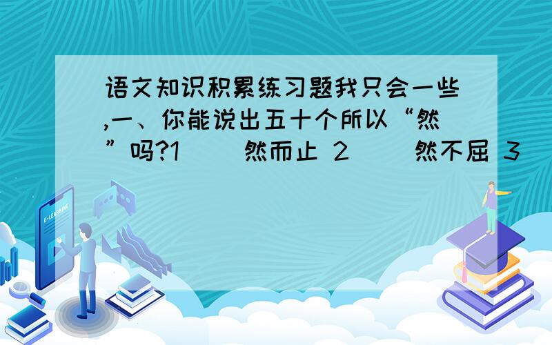 语文知识积累练习题我只会一些,一、你能说出五十个所以“然”吗?1（ ）然而止 2（ ）然不屈 3（ ）然四顾 4（ ）然若失 5（ ）然而立 6（ ）然拒绝 7（ ）然无声 8 （ ）然长逝 9（ ）然于