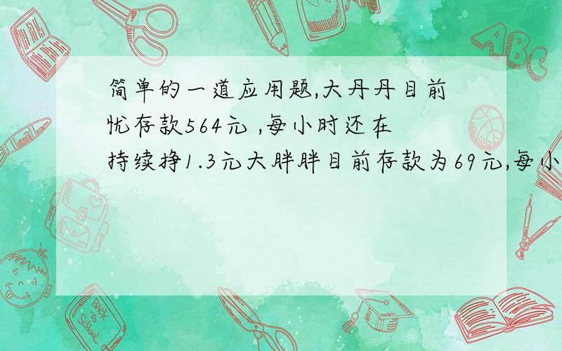 简单的一道应用题,大丹丹目前忧存款564元 ,每小时还在持续挣1.3元大胖胖目前存款为69元,每小时挣1.9元 大胖胖什么时候能和大丹丹存款相同?需要多少小时?